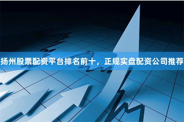 扬州股票配资平台排名前十，正规实盘配资公司推荐